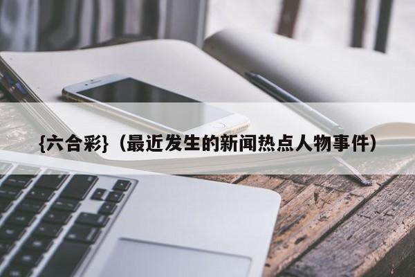 {六合彩}(最近发生的新闻热点人物事件)